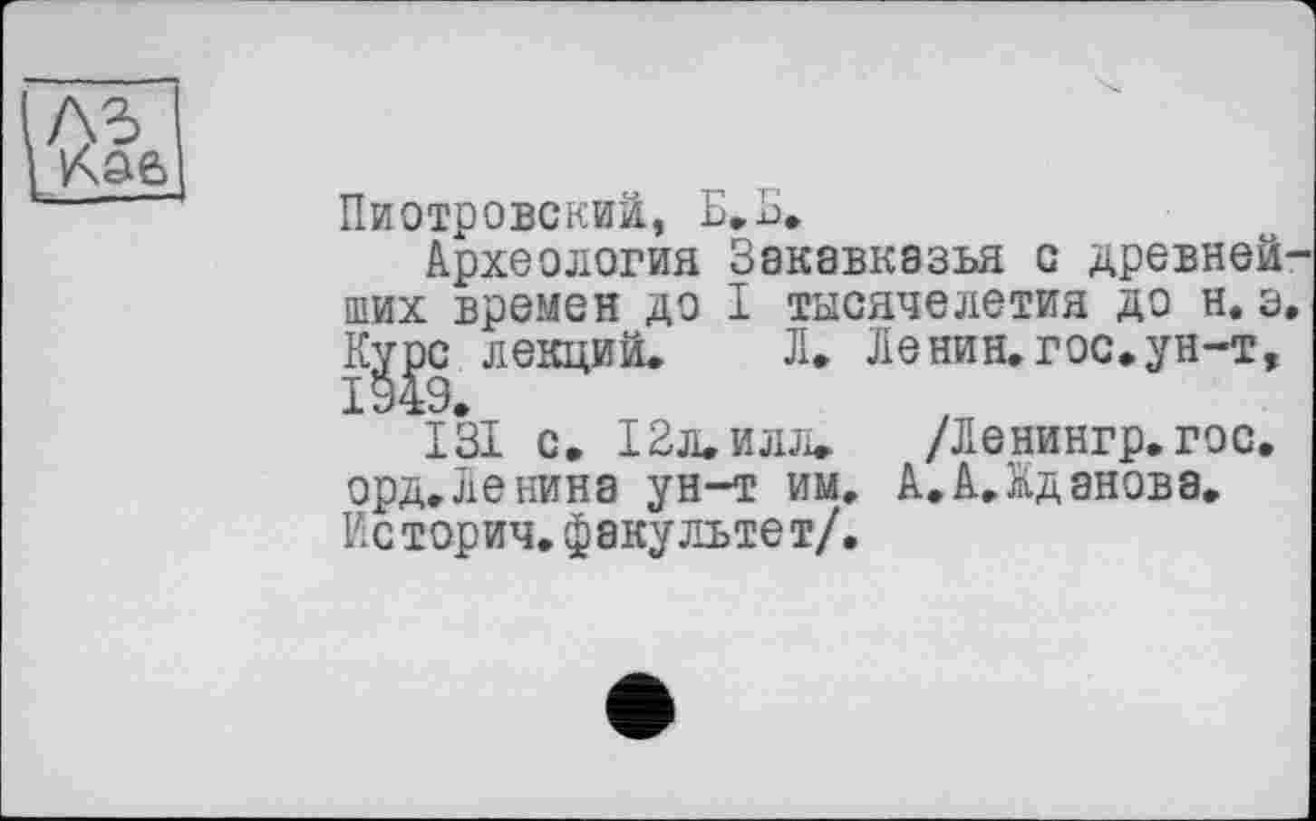 ﻿Пиотровский, Е.Б.
Археология Закавказья с древнейших времен до I тысячелетия до н. э. Курс лекций. Л. Ленин.гос.ун-т, 1949.
131 с» 12л. илл. /Ленингр.гос. орд. Ле нина ун-т им, А.А.Кданова. Ксторич. факультет/.